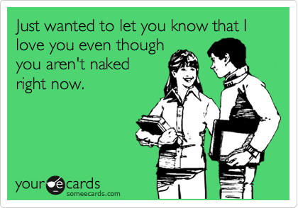 Just wanted to let you know that I love you even though you aren’t naked right now.
Via someecards