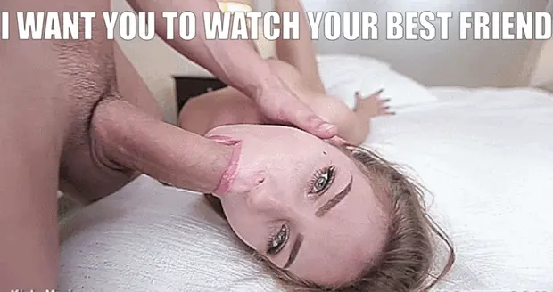 I want you to watch your best friend FUCK my MOUTH with his HUGE COCK.