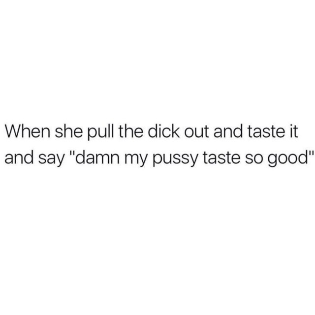 Or when he pulls out and slips it in my mouth and says taste her pussy