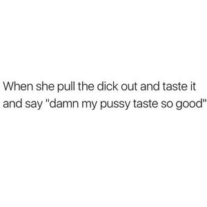 Or when he pulls out and slips it in my mouth and says taste her pussy