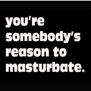 You’re somebody’s reason to masturbate...
