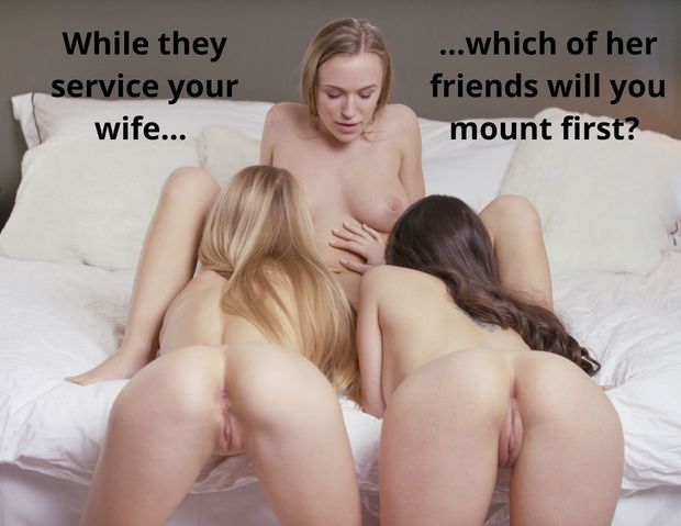 While they service your wife, which of her friends will you mount first?