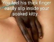 his large fingers gently slip inside your already soaked pussy..