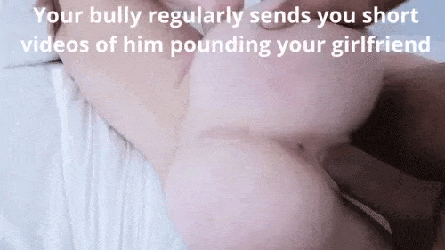 Your bully sends you regular updates of how he fucks your girlfriend. How nice of him !